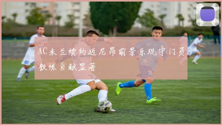 AC米兰续约迈尼昂前景乐观守门员教练贡献显著